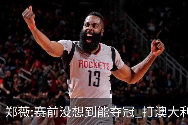 郑薇:赛前没想到能夺冠 打澳大利亚队消耗巨大
